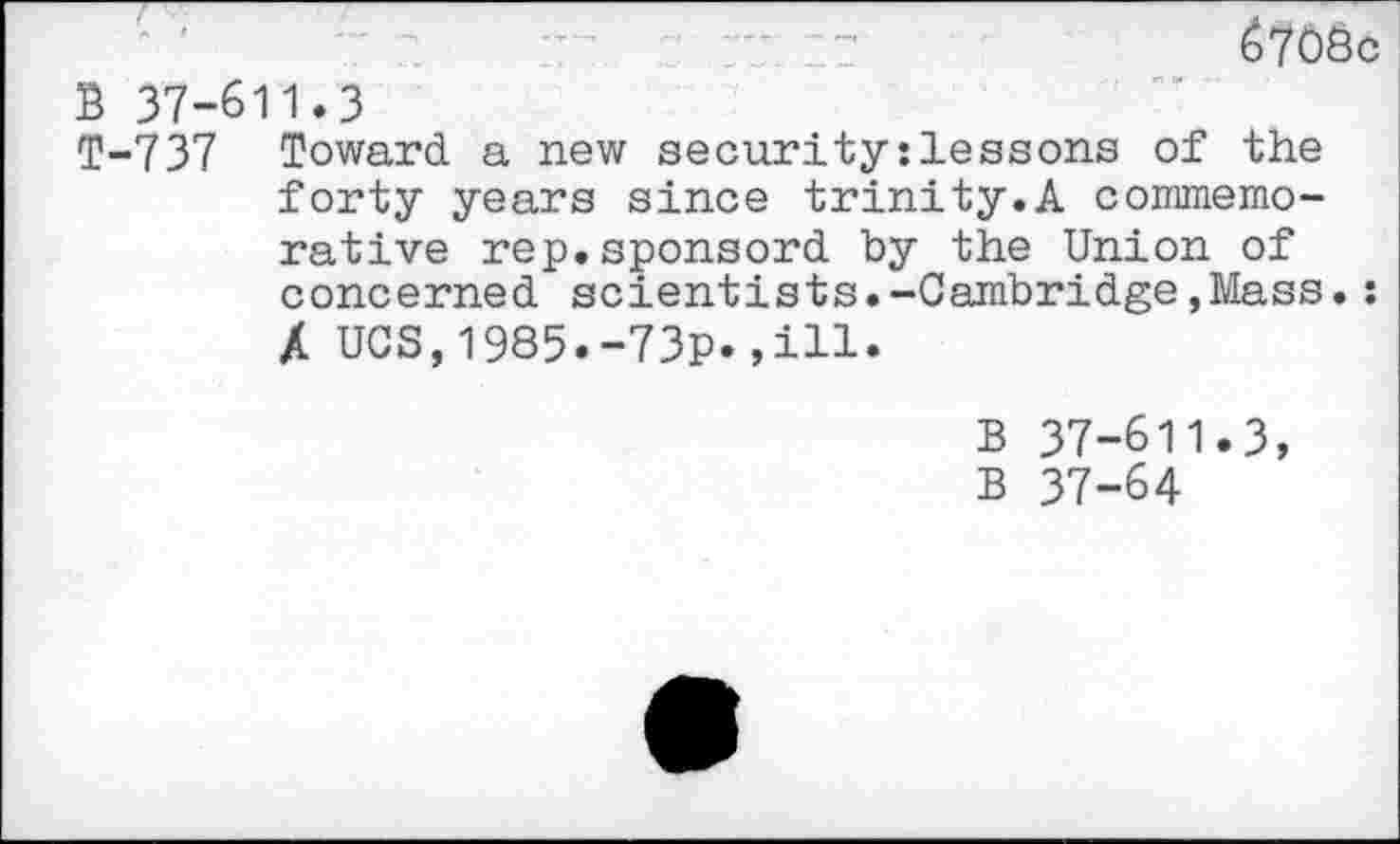 ﻿67OSc B 37-611.3
T-737 Toward a new security:lessons of the forty years since trinity.A commemorative rep.sponsord by the Union of concerned scientists.-Cambridge,Mass.: A UCS,1985.-73p.,ill.
B 37-611.3, B 37-64